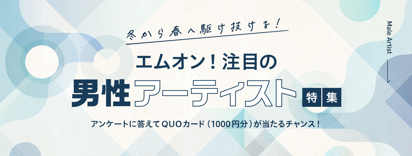 冬から春へ駆け抜ける!エムオン!注目の男性アーティスト特集!アンケートに答えて抽選で25名様にQUOカード(1000円分)が当たるチャンス!|MUSIC ON! TV(エムオン!)