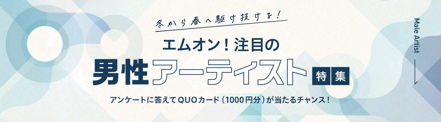 冬から春へ駆け抜ける!エムオン!注目の男性アーティスト特集!アンケートに答えて抽選で25名様にQUOカード(1000円分)が当たるチャンス!|MUSIC ON! TV(エムオン!)