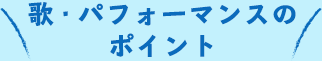 歌・パフォーマンスのポイント