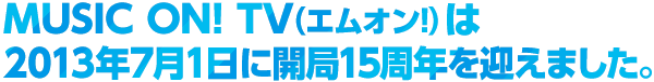MUSIC ON! TV（エムオン!）は2013年7月1日に開局15周年を迎えます。