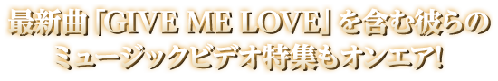 最新曲「GIVE ME LOVE」を含む彼らのミュージックビデオ特集もオンエア！