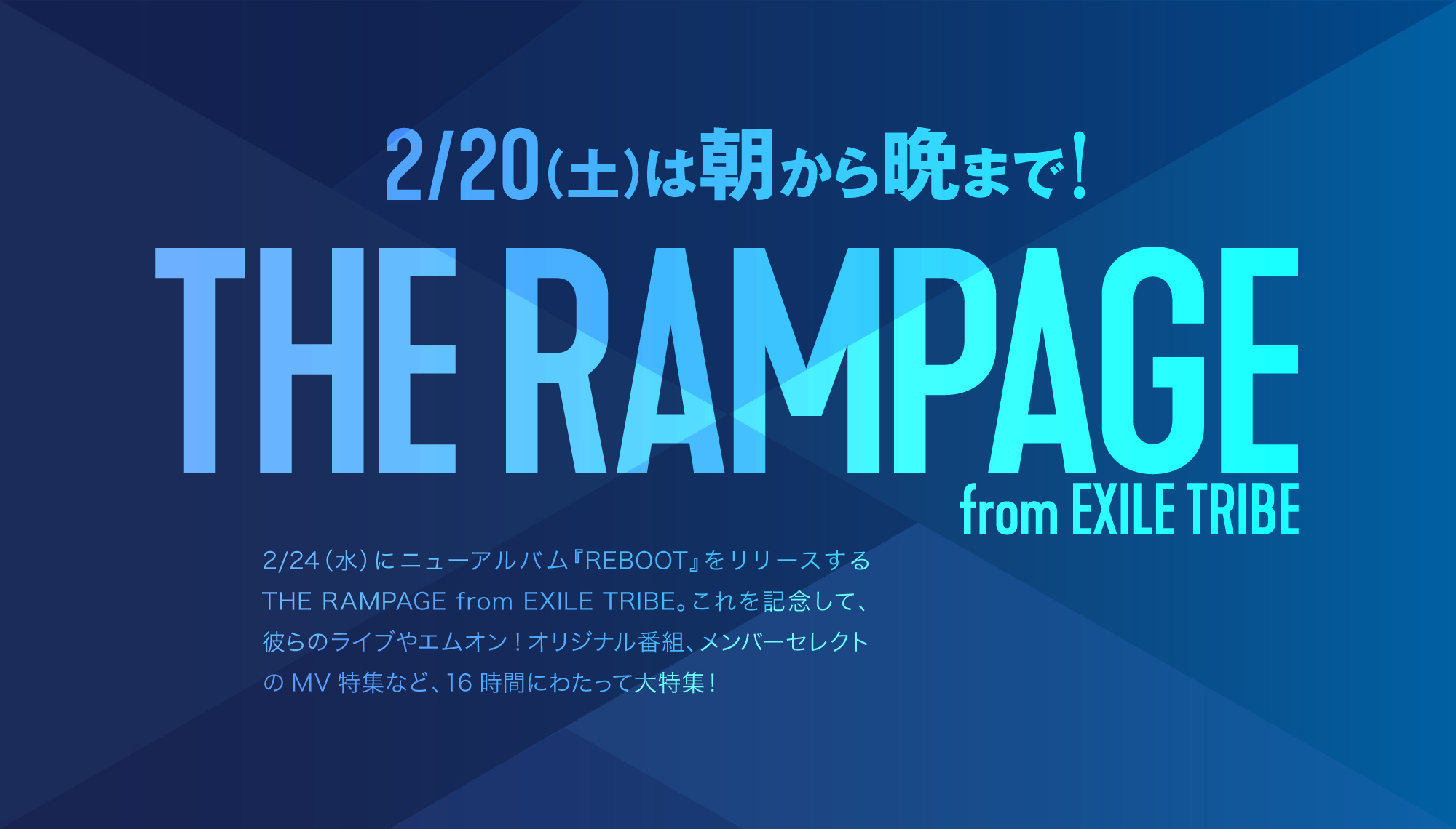 2017年1月にメジャーデビューを果たし、「RAMPAGE」の名のごとくステージを踊り暴れるHIPHOPテイストのパフォーマンスを武器に人気を集めている16人組ダンス&ボーカルグループ、THE RAMPAGE from EXILE TRIBE。
2/24(水)には、2021年の華々しいスタートを飾る作品として3rdアルバム『REBOOT』を発売する。
MUSIC ON! TV（エムオン!）では、このリリースを記念して、朝から晩までTHE RAMPAGE from EXILE TRIBEを大特集！2/20(土)朝8時から夜12時まで、16時間にわたって彼らの番組を放送する。
気になる放送番組は、2017年から2018年にかけて行われた初の全国ツアー、2019年に行われた初アリーナツアーの模様や、リリースを記念したオリジナル特番、16人のメンバーそれぞれがセレクトしたミュージックビデオを放送する番組、さらにボーカルチーム3人による米・ニューヨークでの武者修行密着番組など、魅力的なコンテンツが満載となっている。
アルバム発売を目前に控えた週末は、エムオン!でランペを堪能しよう！