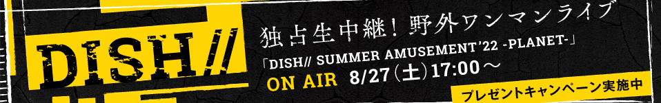 ダンスロックバンド、DISH// 毎年夏恒例の野外ワンマンライブ「DISH// SUMMER AMUSEMENT ’22 -PLANET-」の模様を8/27(土)にエムオン!で独占生中継！プレゼントキャンペーンも実施決定！