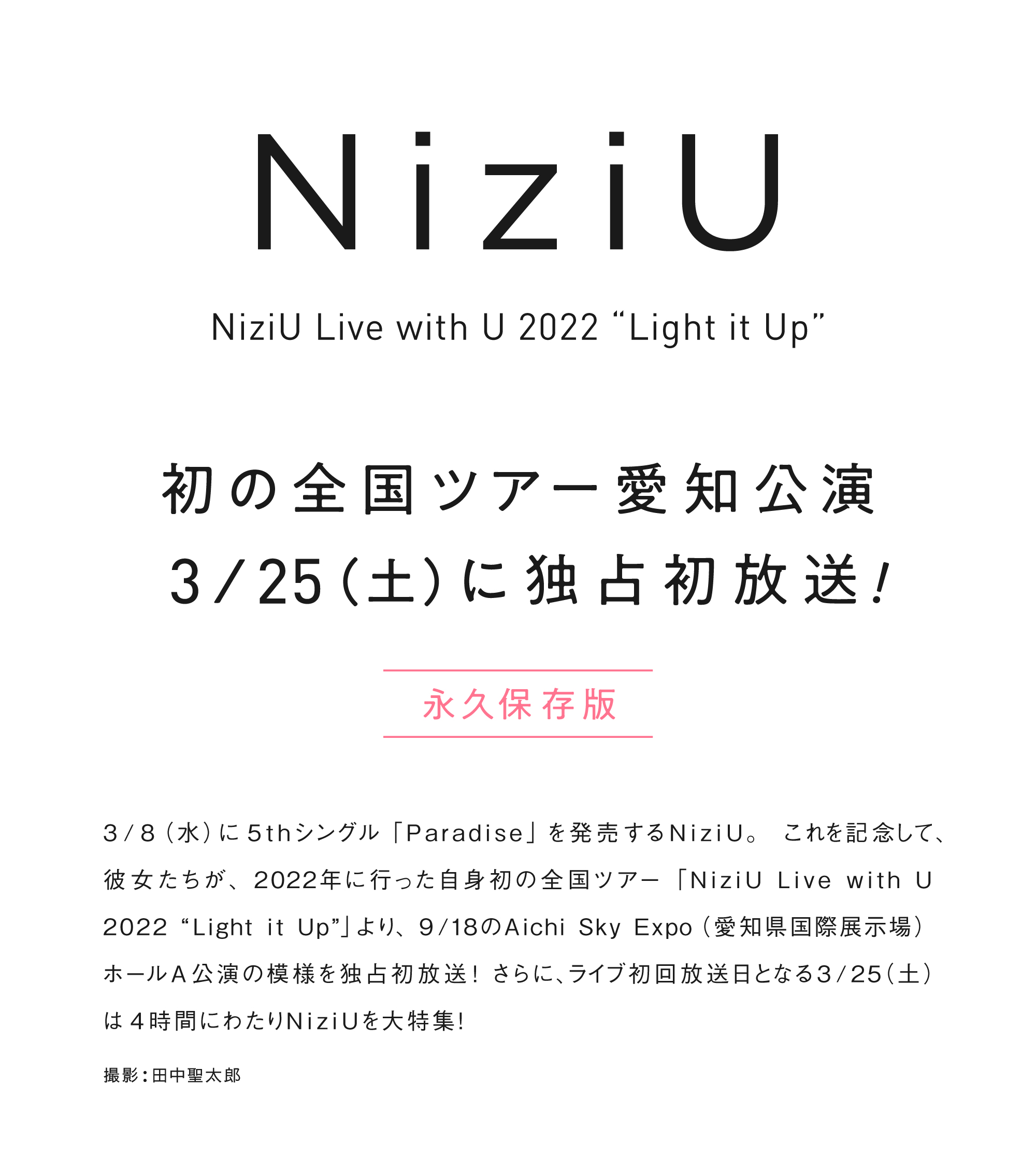 3/8(水)に5thシングル「Paradise」を発売するNiziU。これを記念して、彼女たちが、2022年に行った自身初の全国ツアー「NiziU Live with U 2022 “Light it Up”」より、9/18のAichi Sky Expo(愛知県国際展示場) ホールA公演の模様を独占初放送！さらに、ライブ初回放送日となる3/25(土)は4時間にわたりNiziUを大特集！