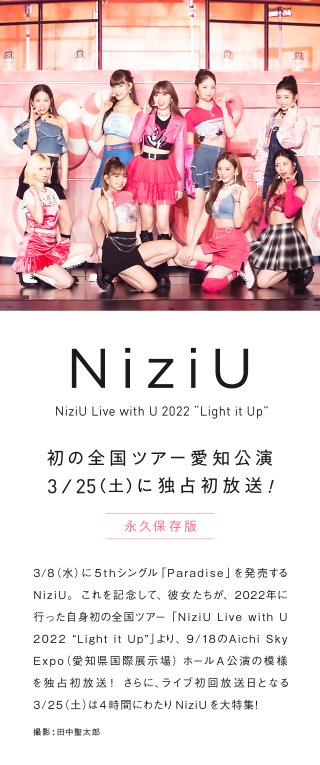 3/8(水)に5thシングル「Paradise」を発売するNiziU。これを記念して、彼女たちが、2022年に行った自身初の全国ツアー「NiziU Live with U 2022 “Light it Up”」より、9/18のAichi Sky Expo(愛知県国際展示場) ホールA公演の模様を独占初放送！さらに、ライブ初回放送日となる3/25(土)は4時間にわたりNiziUを大特集！