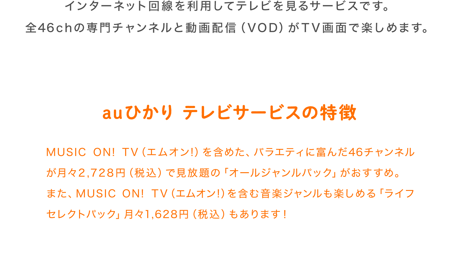 インターネット回線を利用してテレビを見るサービスです。全46chの専門チャンネルと動画配信 (VOD)がTV画面で楽しめます。auひかりの特徴 MUSIC ON! TV(エムオン!) も含めた、バラエティに富んだ46チャンネルが月々 2,728円 (税込) で見放題の「オールジャンルパック」 がおすすめ。 また、MUSIC ON! TV(エムオン!) も含む音楽ジャンルを加えたジャンルパックの「ライフパック」 月々1,628円(税込) もあります!