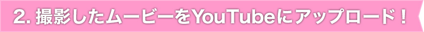 2. 撮影したムービーをYouTubeにアップロード!