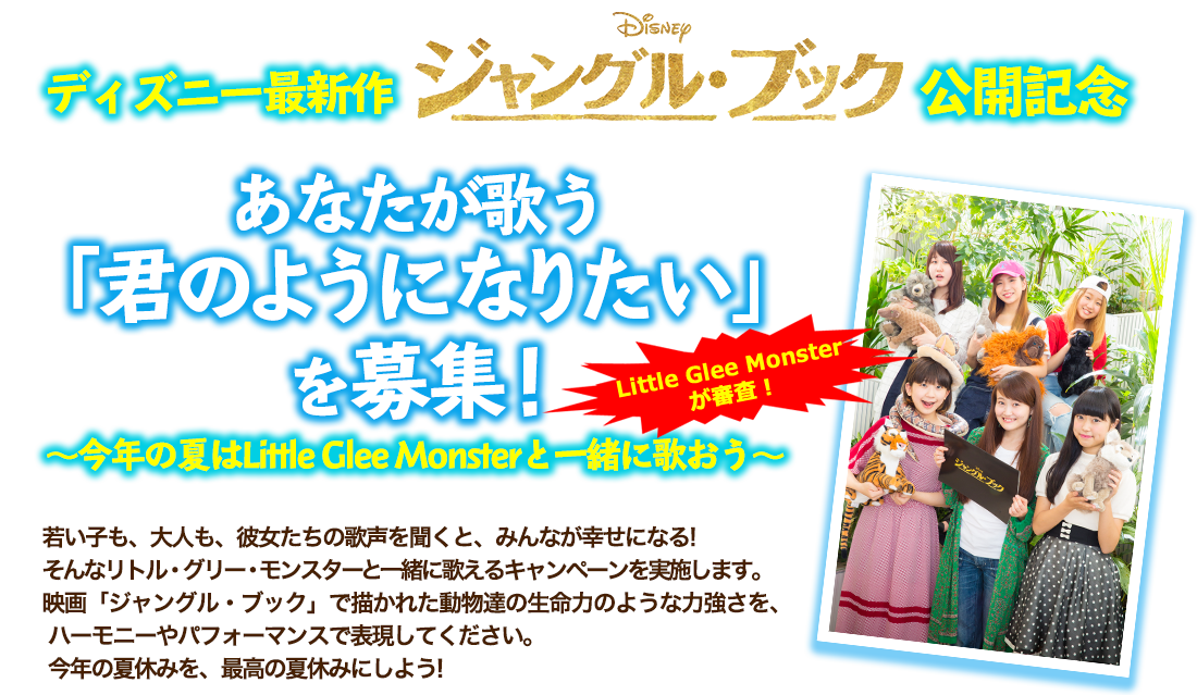 ディズニー最新作 ジャングルブック 公開記念 あなたが歌う 「君のようになりたい」を募集！ 〜今年の夏はLittle Glee Monsterと一緒に歌おう〜 若い子も、大人も、彼女たちの歌声を聞くと、みんなが幸せになる! そんなリトル・グリー・モンスターと一緒に歌えるキャンペーンを実施します。  映画「ジャングル・ブック」で描かれた動物達の生命力のような力強さを、 ハーモニーやパフォーマンスで表現してください。今年の夏休みを、最高の夏休みにしよう!