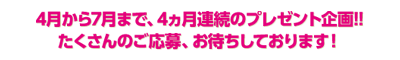 4月から7月まで、4ヵ月連続のプレゼント企画!!たくさんのご応募、お待ちしております!