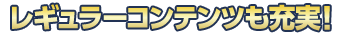 レギュラーコンテンツも充実!